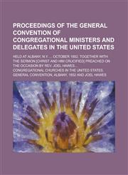 Proceedings of the General convention of Congregational ministers and delegates in the United States; held at Albany, N.Y. ... October 1852. Together with the sermon [Christ and Him crucified] preached on the occasion by Rev. Joel Hawes...,1234354454,9781234354459