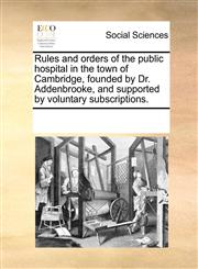 Rules and orders of the public hospital in the town of Cambridge, founded by Dr. Addenbrooke, and supported by voluntary subscriptions.,1170718884,9781170718889