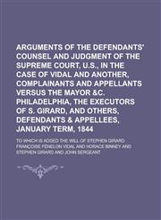Arguments of the Defendants' Counsel and Judgment of the Supreme Court, U.S., in the Case of Vidal and Another, Complainants and Appellants Versus the Mayor &c. Philadelphia, the Executors of S. Girard, and Others, Defendants & Appellees,,1234157756,9781234157753