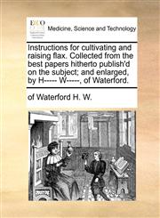 Instructions for cultivating and raising flax. Collected from the best papers hitherto publish'd on the subject; and enlarged, by H----- W-----, of Waterford.,1170744532,9781170744536