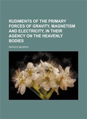 Rudiments of the Primary Forces of Gravity, Magnetism and Electricity, in Their Agency on the Heavenly Bodies,1150121351,9781150121357