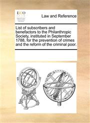 List of subscribers and benefactors to the Philanthropic Society, instituted in September 1788, for the prevention of crimes and the reform of the criminal poor.,1170731910,9781170731918