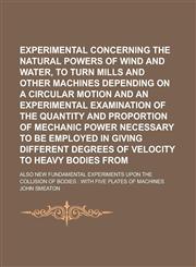 Experimental Enquiry Concerning The Natural Powers of Wind and Water, To Turn Mills And Other Machines Depending On A Circular Motion And An Experimental Examination Of The Quantity And Proportion Of Mechanic Power Necessary to be,1235617092,9781235617096