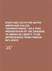 Startling facts for native Americans called "Knownothings," or A vivid presentation of the dangers to American liberty, to be apprehended from foreign influence,1458968332,9781458968333