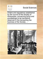 Orders and regulations established by the council of the Society of Antiquaries; concerning forms and proceedings to be henceforth observed in the transacting the business of the Society. ...,1170057004,9781170057001