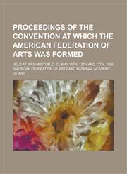 Proceedings of the convention at which the American federation of arts was formed; held at Washington, D. C., May 11th, 12th and 13th, 1909,1236975901,9781236975904
