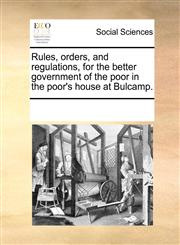 Rules, orders, and regulations, for the better government of the poor in the poor's house at Bulcamp.,1170277837,9781170277836