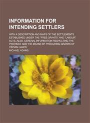 Information for intending settlers; with a description and maps of the settlements established under the "Free Grants" and "Labour" acts, also, general information respecting the province and the means of procuring grants of crown lands,1234380498,9781234380496