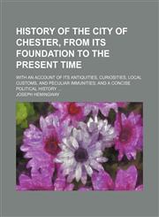 History of the City of Chester, From Its Foundation to the Present Time (Volume 1); With an Account of Its Antiquities, Curiosities, Local Customs, and Peculiar Immunities and a Concise Political History,1150449225,9781150449222