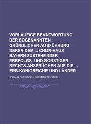 Vorläufige Beantwortung der sogenannten Gründlichen Ausführung derer dem  Chur-Haus Bayern zustehender Erbfolgs- und sonstiger Rechts-Ansprüchen auf die  Erb-Königreiche und Länder,1236896815,9781236896810