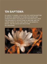 'en Baptisma; Or, Mercy to Babes. a Plea for the Christian Baptism of Infants. Addressed to Those Who Doubt and Those Who Deny the Validity of That Practice, Upon the Grounds of the Doctrine of Baptism, and the Literal Sense of Holy Writ, and of the Domes,1151206369,9781151206367