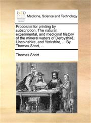 Proposals for printing by subscription, The natural, experimental, and medicinal history of the mineral waters of Derbyshire, Lincolnshire, and Yorkshire, ... By Thomas Short, ...,1140944320,9781140944324