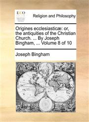 Origines ecclesiasticæ or, the antiquities of the Christian Church. ... By Joseph Bingham, ...  Volume 8 of 10,1171093780,9781171093787