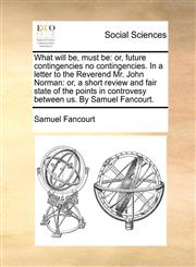 What will be, must be or, future contingencies no contingencies. In a letter to the Reverend Mr. John Norman: or, a short review and fair state of the points in controvesy between us. By Samuel Fancourt.,1170402909,9781170402900