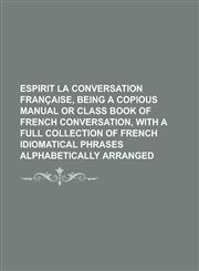 Espirit la conversation française, being a copious manual or class book of French conversation, with a full collection of French idiomatical phrases alphabetically arranged,1230187626,9781230187624