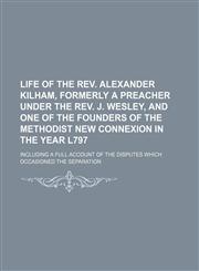 Life of the Rev. Alexander Kilham, formerly a preacher under the Rev. J. Wesley, and one of the founders of the Methodist New Connexion in the year l797; including a full account of the disputes which occasioned the separation,1151182184,9781151182180