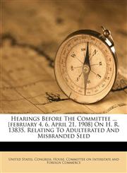 Hearings before the Committee ... [February 4, 6, April 21, 1908] on H. R. 13835, relating to adulterated and misbranded seed,1172533962,9781172533961
