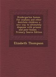 Kindergarten homes. For orphans and other destitute children; a new way to ultimately dispense with prisons and poor-houses  - Primary Source Edition,1287704689,9781287704683
