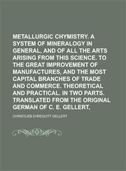 Metallurgic chymistry. Being a system of mineralogy in general, and of all the arts arising from this science. To the great improvement of manufactures, and the most capital branches of trade and commerce. Theoretical and practical. In,1230130756,9781230130750