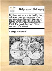 Eighteen sermons preached by the late Rev. George Whitefield, A.M. on the following subjects Sermon I. A. faithful minister's parting blessing. ... XVIII. The good shepherd. Taken verbatim in short-hand,1170993796,9781170993798