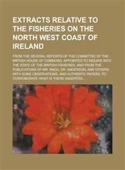 Extracts relative to the fisheries on the north west coast of Ireland; from the several reports of the committee of the British House of Commons, appointed to inquire into the state of the British fisheries, and from the publications of,1234388324,9781234388324