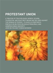 Protestant Union; A Treatise of True Religion, Heresy, Schism, Toleration, and What Best Means May Be Used Against the Spread of Popery to Which Is Prefixed a Preface on Milton's Religious Principals, and Unimpeachable Sincerity,1151554464,9781151554468