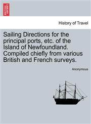 Sailing Directions for the principal ports, etc. of the Island of Newfoundland. Compiled chiefly from various British and French surveys.,1241088128,9781241088125