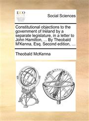 Constitutional objections to the government of Ireland by a separate legislature, in a letter to John Hamilton, ... By Theobald M'Kenna, Esq. Second edition, ...,1170401155,9781170401156