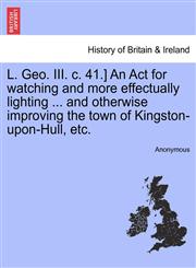 L. Geo. III. c. 41.] An Act for watching and more effectually lighting ... and otherwise improving the town of Kingston-upon-Hull, etc.,1241328072,9781241328078