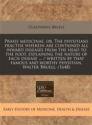 Praxis medicinae, or, The physitians practise wherein are contained all inward diseases from the head to the foot, explaining the nature of each disease ... / written by that famous and worthy physitian, Walter Bruell. (1648),1240805268,9781240805266