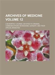 Archives of Medicine; A Bi-monthly Journal Devoted to Original Communications on Medicine, Surgery, and Their Special Branches Volume 12,1230061754,9781230061757