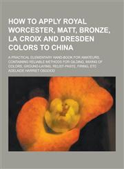 How to Apply Royal Worcester, Matt, Bronze, La Croix and Dresden Colors to China; A Practical Elementary Hand-Book for Amateurs, Containing Reliable M,1230381775,9781230381770