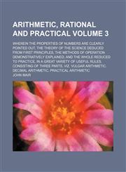 Arithmetic, rational and practical Volume 3 ; Wherein the properties of numbers are clearly pointed out, the theory of the science deduced from first principles, the methods of operation demonstratively explained, and the whole reduced to practice, in a g,115505072X,9781155050720