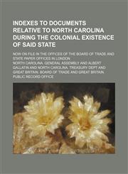 Indexes to documents relative to North Carolina during the colonial existence of said state; now on file in the offices of the Board of trade and State paper offices in London,1153809168,9781153809160