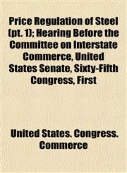 Price Regulation of Steel (pt. 1); Hearing Before the Committee on Interstate Commerce, United States Senate, Sixty-Fifth Congress, First,1153098016,9781153098014