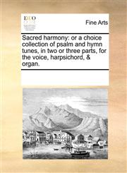 Sacred harmony or a choice collection of psalm and hymn tunes, in two or three parts, for the voice, harpsichord, & organ.,117022783X,9781170227831