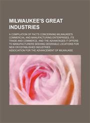 Milwaukee's great industries; a compilation of facts concerning Milwaukee's commercial and manufacturing enterprises, its trade and commerce, and the advantages it offers to manufacturers seeking desirable locations for new or established industries,1130812448,9781130812442
