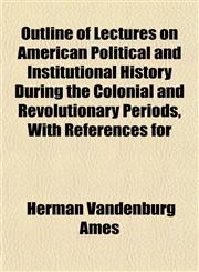 Outline of Lectures on American Political and Institutional History During the Colonial and Revolutionary Periods, With References for,115307639X,9781153076395