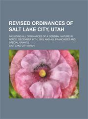 Revised ordinances of Salt Lake City, Utah; including all ordinances of a general nature in force, December 11th, 1903, and all franchises and special grants,1154804917,9781154804911