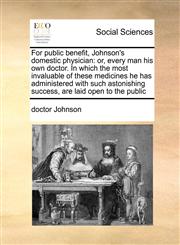 For public benefit, Johnson's domestic physician or, every man his own doctor. In which the most invaluable of these medicines he has administered with such astonishing success, are laid open to the public,1171445164,9781171445166