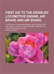 First Aid to the Disabled Locomotive Engine, Air Brake and Air Signal; A Catechism Concerning Breaks and Failures That Are Liable to Occur. How to Prevent Some and to Locate and Repair Others,1154373835,9781154373837