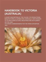Handbook to Victoria (Australia); A Short Description of the Colony, Its Productions, Manufactures, & Capabilities, Especially with Regard to Its New,1150219335,9781150219337