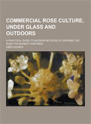Commercial Rose Culture, Under Glass and Outdoors; A Practical Guide to Modern Methods of Growing the Rose for Market Purposes,1230354840,9781230354842