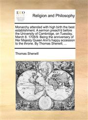 Monarchy attended with high birth the best establishment. A sermon preach'd before the University of Cambridge, on Tuesday, March 8. 1708/9. Being the anniversary of Her Majesty Queen Ann's happy accession to the throne. By Thomas Sherwill, ...,1170447708,9781170447703