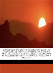 Considerations on the coronation oath to maintain the Protestant reformed religion, and the settlement of the Church of England, as prescribed by stat. 1. W. and M. c. 6 and stat. 5. Ann. c. 8..,1117465853,9781117465852