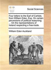 Four letters to the Earl of Carlisle, from William Eden, Esq. On certain perversions of political reasoning; ... On the representations of Ireland respecting a free-trade.,1170372090,9781170372098