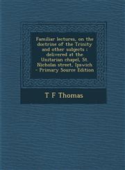 Familiar Lectures, on the Doctrine of the Trinity and Other Subjects; Delivered at the Unitarian Chapel, St. Nicholas Street, Ipswich - Primary Source,1289586721,9781289586720