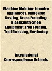 Machine Molding; Foundry Appliances, Malleable Casting, Brass Founding, Blacksmith-Shop Equipment, Iron Forging, Tool Dressing, Hardening,115239648X,9781152396487