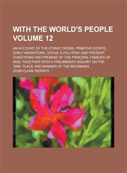With the world's people; an account of the ethnic origin, primitive estate, early migrations, social evolution, and present conditions and promise of the principal families of men; together with a preliminary inquiry on the Volume 12,1230069631,9781230069630