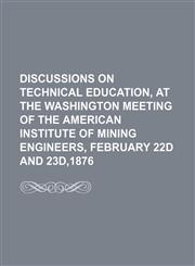 Discussions on Technical Education, at the Washington Meeting of the American Institute of Mining Engineers, February 22d and 23d,1876,1150945281,9781150945281